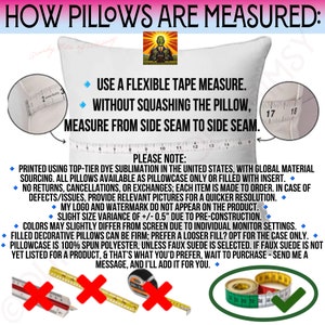 May include: A white pillow with a measuring tape across it. The text on the image reads "How pillows are measured: Use a flexible tape measure. Without squashing the pillow, measure from side seam to side seam. Please note: Printed using top-tier dye sublimation in the United States, with global material sourcing. All pillows available as pillowcase only or filled with insert. No returns, cancellations, or exchanges; each item is made to order. In case of defects/issues, provide relevant pictures for a quicker resolution. My logo and watermark do not appear on the product. Slight size variance of +/- 0.5" due to pre-construction. Colors may slightly differ from screen due to individual monitor settings. Filled decorative pillows can be firm; prefer a looser fill? Opt for the case only. Pillowcase is 100% spun polyester, unless faux suede is selected. If faux suede is not yet listed for a product, & that's what you'd prefer, wait to purchase - send me a message, and I'll add it for you."