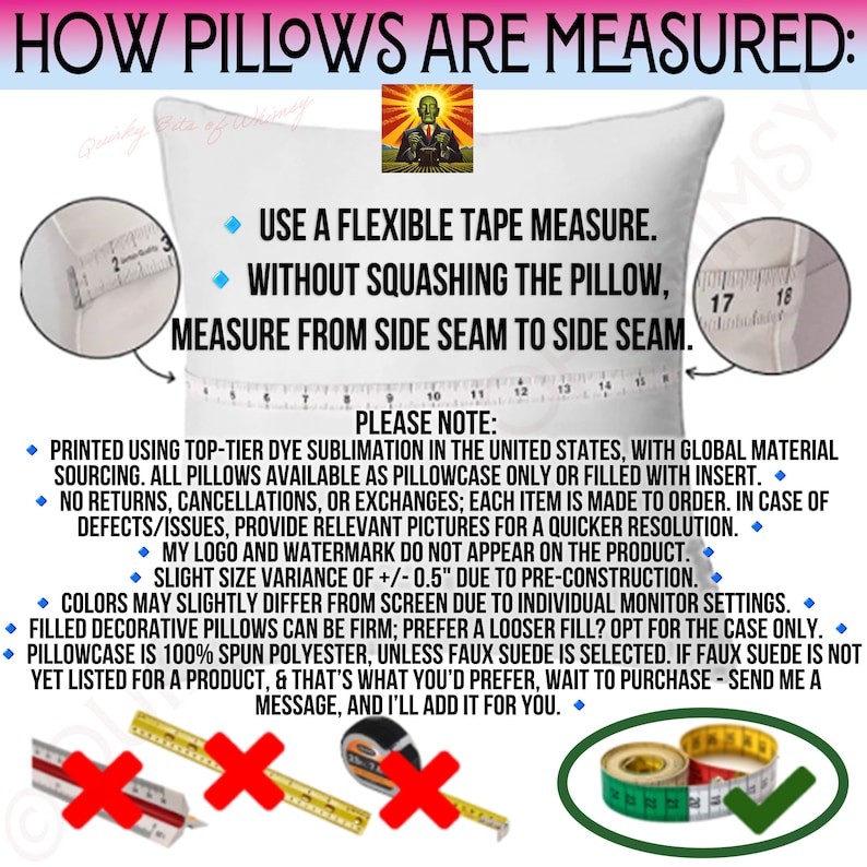 May include: A white pillow with a measuring tape across it. The text on the image reads "How pillows are measured: Use a flexible tape measure. Without squashing the pillow, measure from side seam to side seam. Please note: Printed using top-tier dye sublimation in the United States, with global material sourcing. All pillows available as pillowcase only or filled with insert. No returns, cancellations, or exchanges; each item is made to order. In case of defects/issues, provide relevant pictures for a quicker resolution. My logo and watermark do not appear on the product. Slight size variance of +/- 0.5" due to pre-construction. Colors may slightly differ from screen due to individual monitor settings. Filled decorative pillows can be firm; prefer a looser fill? Opt for the case only. Pillowcase is 100% spun polyester, unless faux suede is selected. If faux suede is not yet listed for a product, & that's what you'd prefer, wait to purchase - send me a message, and I'll add it for you."