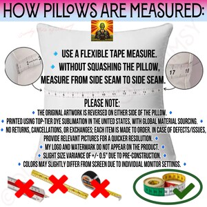 May include: A white pillow with a measuring tape across it. The text on the image reads "HOW PILLOWS ARE MEASURED: USE A FLEXIBLE TAPE MEASURE. WITHOUT SQUASHING THE PILLOW, MEASURE FROM SIDE SEAM TO SIDE SEAM. PLEASE NOTE: THE ORIGINAL ARTWORK IS REVERSED ON EITHER SIDE OF THE PILLOW. PRINTED USING TOP-TIER DYE SUBLIMATION IN THE UNITED STATES, WITH GLOBAL MATERIAL SOURCING. NO RETURNS, CANCELLATIONS, OR EXCHANGES; EACH ITEM IS MADE TO ORDER. IN CASE OF DEFECTS/ISSUES, PROVIDE RELEVANT PICTURES FOR A QUICKER RESOLUTION. MY LOGO AND WATERMARK DO NOT APPEAR ON THE PRODUCT. SLIGHT SIZE VARIANCE OF +/- 0.5" DUE TO PRE-CONSTRUCTION. COLORS MAY SLIGHTLY DIFFER FROM SCREEN DUE TO INDIVIDUAL MONITOR SETTINGS."