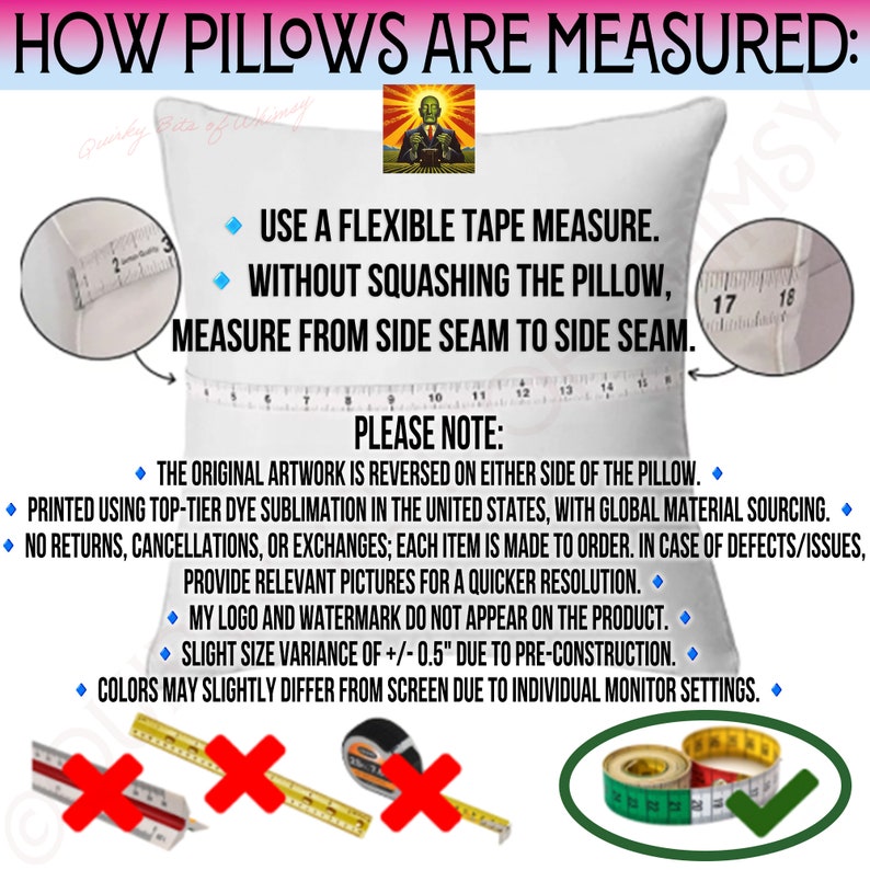 May include: A white pillow with a measuring tape across it. The text on the image reads "HOW PILLOWS ARE MEASURED: USE A FLEXIBLE TAPE MEASURE. WITHOUT SQUASHING THE PILLOW, MEASURE FROM SIDE SEAM TO SIDE SEAM. PLEASE NOTE: THE ORIGINAL ARTWORK IS REVERSED ON EITHER SIDE OF THE PILLOW. PRINTED USING TOP-TIER DYE SUBLIMATION IN THE UNITED STATES, WITH GLOBAL MATERIAL SOURCING. NO RETURNS, CANCELLATIONS, OR EXCHANGES; EACH ITEM IS MADE TO ORDER. IN CASE OF DEFECTS/ISSUES, PROVIDE RELEVANT PICTURES FOR A QUICKER RESOLUTION. MY LOGO AND WATERMARK DO NOT APPEAR ON THE PRODUCT. SLIGHT SIZE VARIANCE OF +/- 0.5" DUE TO PRE-CONSTRUCTION. COLORS MAY SLIGHTLY DIFFER FROM SCREEN DUE TO INDIVIDUAL MONITOR SETTINGS."