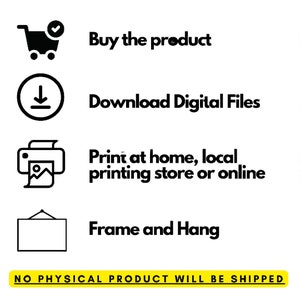 May include: A black and white illustration showing the steps to download and print a digital file. The steps include: buy the product, download digital files, print at home, local printing store or online, and frame and hang. The text "NO PHYSICAL PRODUCT WILL BE SHIPPED" is at the bottom of the image.