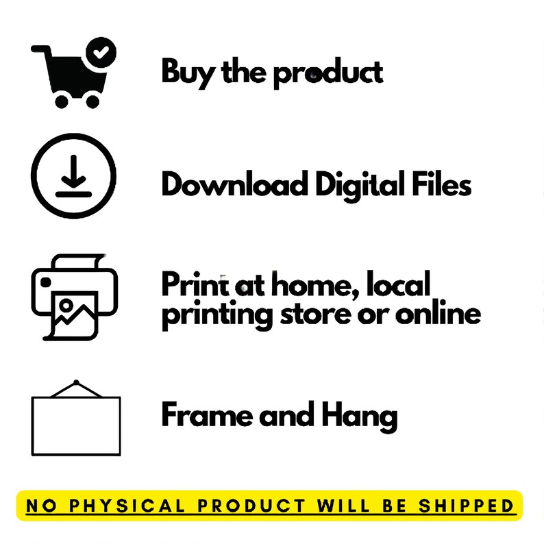 May include: A black and white illustration showing the steps to download and print a digital file. The steps include: buy the product, download digital files, print at home, local printing store or online, and frame and hang. The text "NO PHYSICAL PRODUCT WILL BE SHIPPED" is at the bottom of the image.