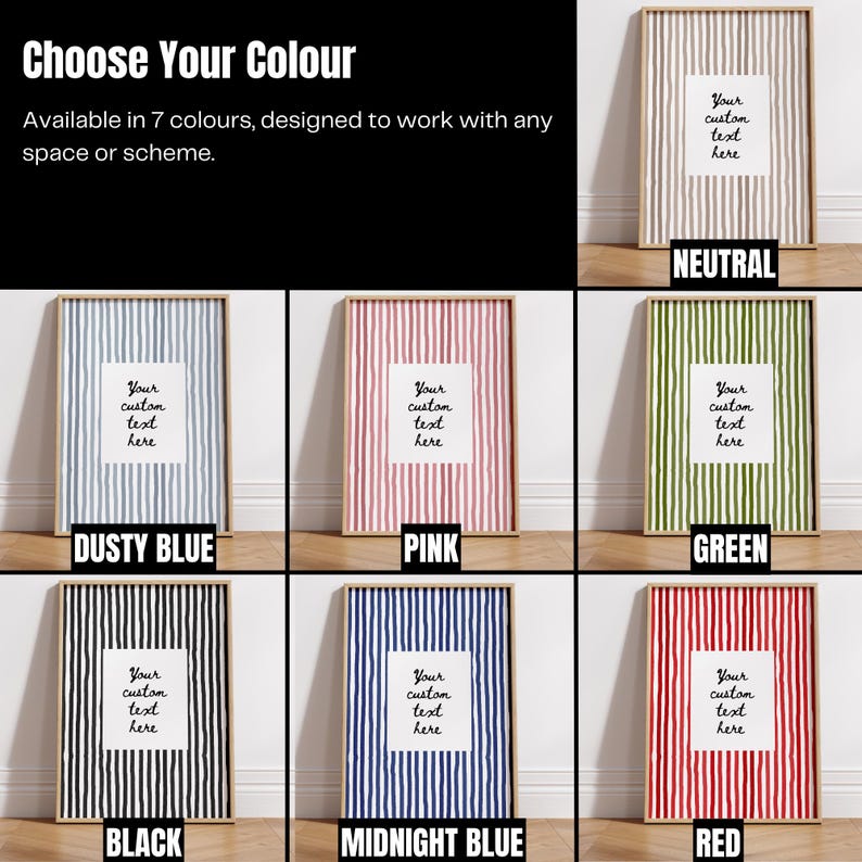 May include: A collection of framed art prints in various colors, including neutral, dusty blue, pink, green, black, midnight blue, and red. Each print features vertical stripes and a white space for custom text. The text at the top says "Choose Your Colour".