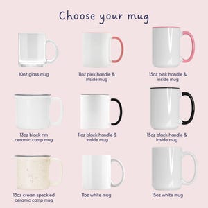 May include: Nine different mugs in various sizes and styles.  The mugs are arranged in three rows of three.  The top row features a clear glass mug, a white mug with a pink handle and pink inside, and a white mug with a pink handle and pink inside. The middle row features a white mug with a black rim, a white mug with a black handle and black inside, and a white mug with a black handle and black inside. The bottom row features a white mug with cream speckles, a white mug, and a white mug. The text "Choose your mug" is at the top of the image.