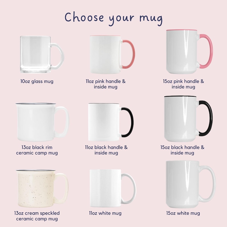 May include: Nine different mugs in various sizes and styles.  The mugs are arranged in three rows of three.  The top row features a clear glass mug, a white mug with a pink handle and pink inside, and a white mug with a pink handle and pink inside. The middle row features a white mug with a black rim, a white mug with a black handle and black inside, and a white mug with a black handle and black inside. The bottom row features a white mug with cream speckles, a white mug, and a white mug. The text "Choose your mug" is at the top of the image.