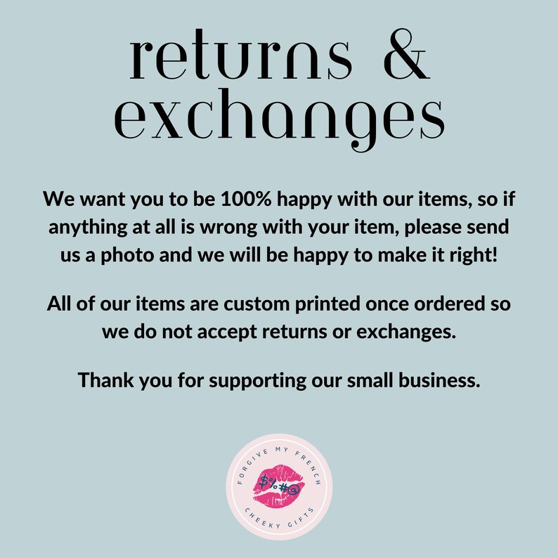 May include: Text on a light blue background that reads "returns & exchanges".  The text continues: "We want you to be 100% happy with our items, so if anything at all is wrong with your item, please send us a photo and we will be happy to make it right! All of our items are custom printed once ordered so we do not accept returns or exchanges. Thank you for supporting our small business."  A logo is at the bottom of the image that reads "Forgive My French Cheeky Gifts".