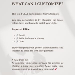 May include: A white text document with the title "What Can I Customize?" This is a fully customizable Canva template. You can personalize it by changing the fonts, colors, text, and layout to match your style. Required Edits: Email, Bride & Groom's Names, Date. Enjoy designing your perfect announcement and feel free to email me with any questions! A note from me: As someone who's been through the process of eloping, I hope this template helps make your announcement as special as my journey!