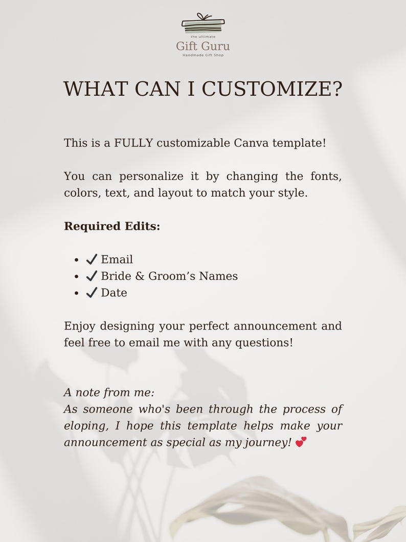 May include: A white text document with the title "What Can I Customize?" This is a fully customizable Canva template. You can personalize it by changing the fonts, colors, text, and layout to match your style. Required Edits: Email, Bride & Groom's Names, Date. Enjoy designing your perfect announcement and feel free to email me with any questions! A note from me: As someone who's been through the process of eloping, I hope this template helps make your announcement as special as my journey!