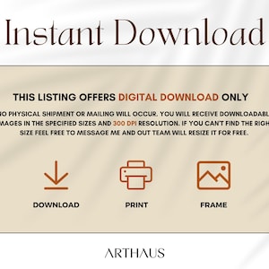 May include: A digital download graphic with the text "Instant Download" in brown text on a beige background. The text "THIS LISTING OFFERS DIGITAL DOWNLOAD ONLY" is in brown text on a beige background. Below the text are three icons: a download arrow, a printer, and a picture frame. The text "DOWNLOAD", "PRINT", and "FRAME" are below the icons. The text "ARTHAUS" is at the bottom of the graphic.