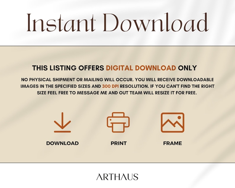 May include: A digital download graphic with the text "Instant Download" in brown text on a beige background. The text "THIS LISTING OFFERS DIGITAL DOWNLOAD ONLY" is in brown text on a beige background. Below the text are three icons: a download arrow, a printer, and a picture frame. The text "DOWNLOAD", "PRINT", and "FRAME" are below the icons. The text "ARTHAUS" is at the bottom of the graphic.