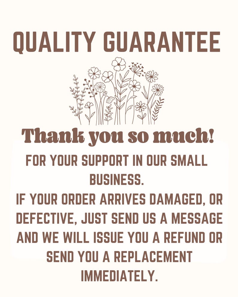 May include: A beige sign with brown text that reads "QUALITY GUARANTEE" and "Thank you so much!" with a floral illustration. The text continues, "FOR YOUR SUPPORT IN OUR SMALL BUSINESS. IF YOUR ORDER ARRIVES DAMAGED, OR DEFECTIVE, JUST SEND US A MESSAGE AND WE WILL ISSUE YOU A REFUND OR SEND YOU A REPLACEMENT IMMEDIATELY."