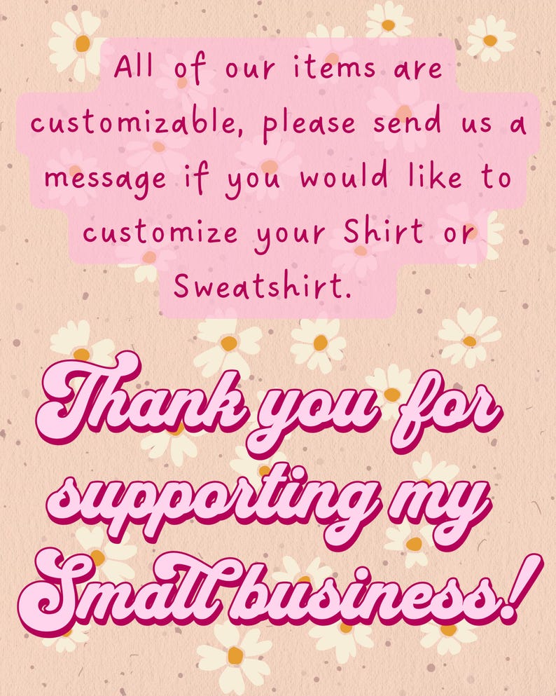 May include: A light beige background with a daisy pattern and pink text. The text reads: "All of our items are customizable, please send us a message if you would like to customize your Shirt or Sweatshirt. Thank you for supporting my Small business!"
