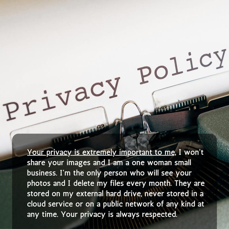 May include: A vintage typewriter with a white paper sheet inserted, featuring the black printed text Privacy Policy. A dark gray overlay box displays the text: Your privacy is extremely important to me, I won't share your images and I am a one woman small business. I'm the only person who will see your photos and I delete my files every month. They are stored on my external hard drive, never stored in a cloud service or on a public network of any kind at any time. Your privacy is always respected.