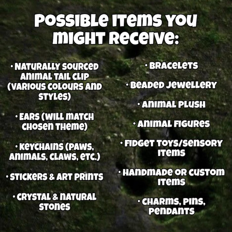 May include: A list of items titled POSSIBLE ITEMS YOU MIGHT RECEIVE: naturally sourced animal tail clip, ears, keychains, stickers, art prints, crystal, natural stones, bracelets, beaded jewelry, animal plush, animal figures, fidget toys, sensory items, handmade or custom items, charms, pins, and pendants.