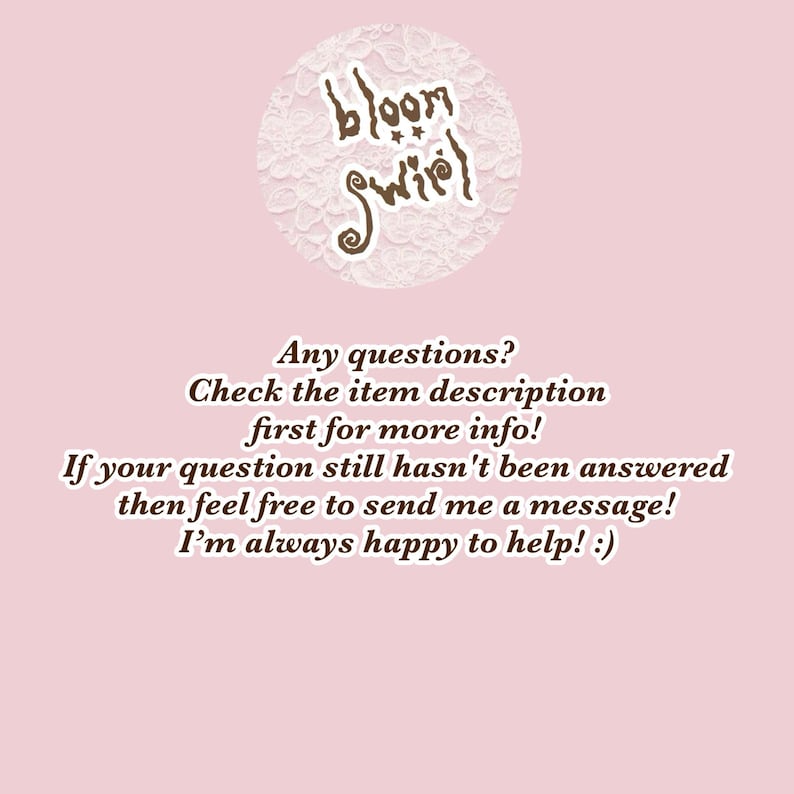 May include: A light pink informational graphic featuring a circular logo with the text bloom swirl in brown. Below the logo, brown text reads: Any questions? Check the item description first for more info! If your question still hasn't been answered then feel free to send me a message! I'm always happy to help! :)