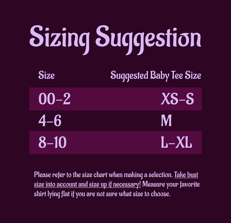 May include: A purple chart with the text "Sizing Suggestion" and a table showing suggested baby tee sizes for different age ranges. The table shows the following: 00-2 (XS-S), 4-6 (M), 8-10 (L-XL). The text below the table reads: "Please refer to the size chart when making a selection. Take bust size into account and size up if necessary! Measure your favorite shirt lying flat if you are not sure what size to choose."