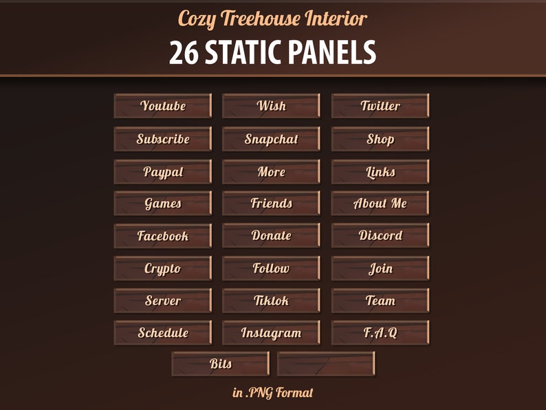 May include: 26 wooden buttons with rounded corners and a wood grain texture. The buttons have various text labels, including "Youtube", "Wish", "Twitter", "Subscribe", "Snapchal", "Shop", "Paypal", "More", "Links", "Games", "Friends", "About Me", "Facebook", "Donate", "Discord", "Crypto", "Follow", "Join", "Server", "Tiktok", "Team", "Schedule", "Instagram", "F.A.Q", "Bils". The text is in a brown font. The buttons are arranged in a grid pattern on a brown background. The text "Cozy Treehouse Interior" and "26 STATIC PANELS" are at the top of the image. The text "in.PNG Format" is at the bottom of the image.
