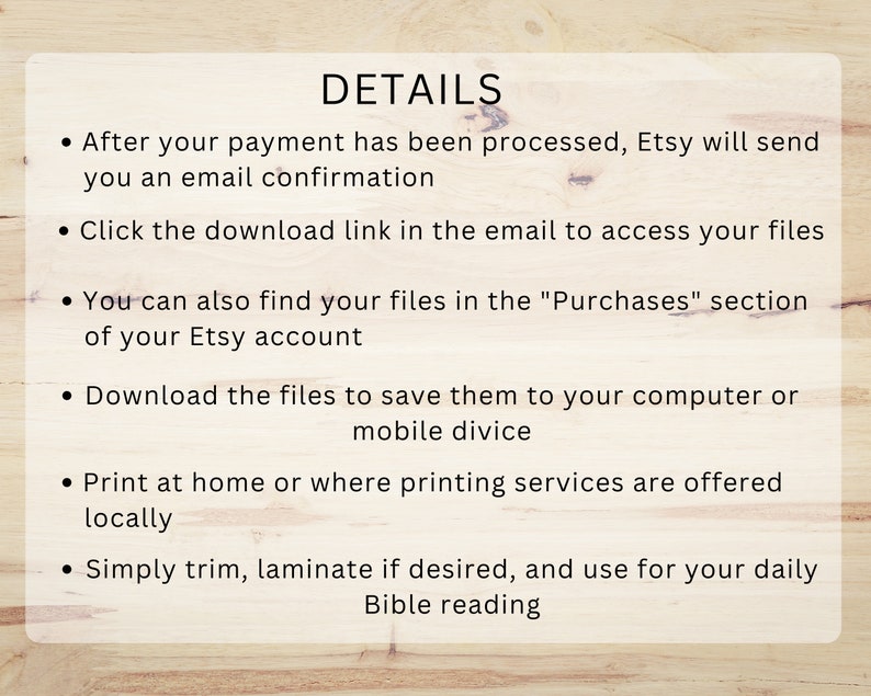 May include: Details on how to access and use digital files purchased from Etsy. After payment, Etsy sends an email confirmation with a download link. Files can also be found in the "Purchases" section of the Etsy account. The files can be saved to a computer or mobile device, printed at home or at a printing service, and trimmed or laminated.