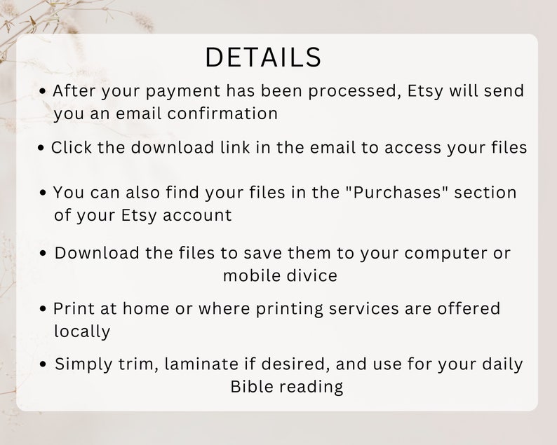 May include: A white background with black text outlining the details of how to access and use digital files purchased on Etsy. The text includes instructions on how to download the files, find them in the Purchases section of your Etsy account, and print them at home or at a local printing service. The text also mentions that you can trim and laminate the files for daily use.