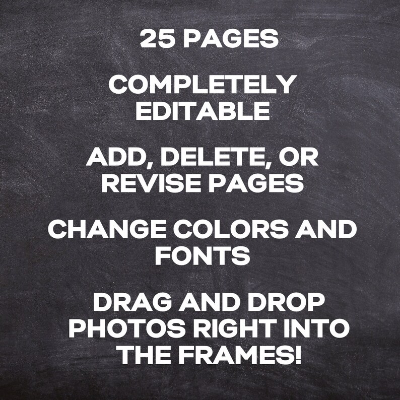 May include: Blackboard with white text that reads: "25 Pages Completely Editable Add, Delete, or Revise Pages Change Colors and Fonts Drag and Drop Photos Right Into The Frames!"