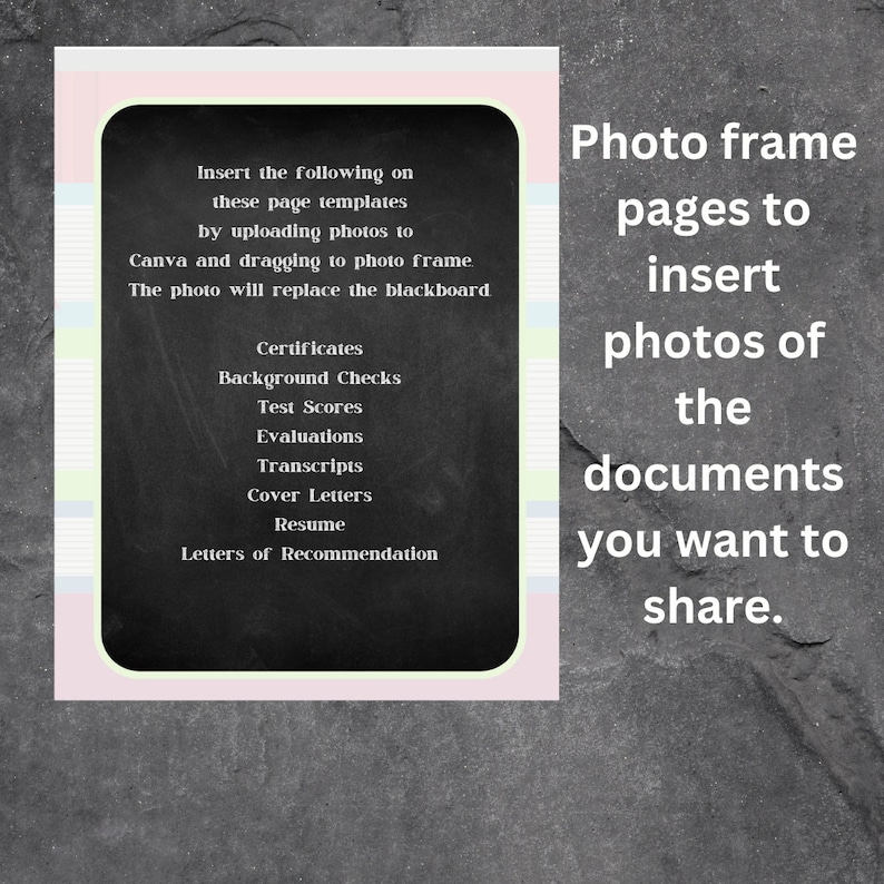 May include: A black chalkboard with a white border and pink and blue stripes. The chalkboard lists the following documents: Certificates, Background Checks, Test Scores, Evaluations, Transcripts, Cover Letters, Resume, and Letters of Recommendation. The text "Insert the following on these page templates by uploading photos to Canva and dragging to photo frame. The photo will replace the blackboard." is written above the list. The text "Photo frame pages to insert photos of the documents you want to share." is written to the right of the chalkboard.