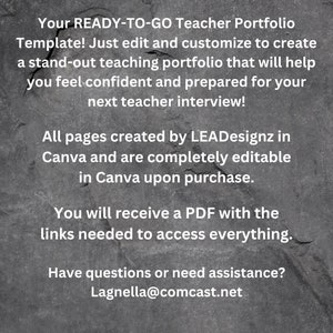 May include: A black and white image with text on a gray textured background. The text reads: "Your READY-TO-GO Teacher Portfolio Template! Just edit and customize to create a stand-out teaching portfolio that will help you feel confident and prepared for your next teacher interview! All pages created by LEADesignz in Canva and are completely editable in Canva upon purchase. You will receive a PDF with the links needed to access everything. Have questions or need assistance? Lagnella@comcast.net"