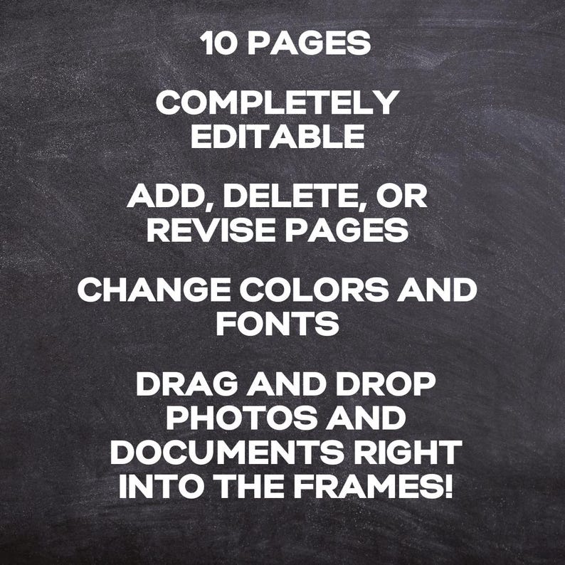 May include: Blackboard with white text that reads: "10 PAGES COMPLETELY EDITABLE ADD, DELETE, OR REVISE PAGES CHANGE COLORS AND FONTS DRAG AND DROP PHOTOS AND DOCUMENTS RIGHT INTO THE FRAMES!"