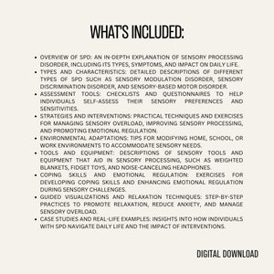 May include: A list of topics covered in a digital download about Sensory Processing Disorder (SPD). The topics include an overview of SPD, types and characteristics, assessment tools, strategies and interventions, environmental adaptations, tools and equipment, coping skills and emotional regulation, guided visualizations and relaxation techniques, and case studies and real-life examples. The text "WHAT'S INCLUDED" is at the top of the list.