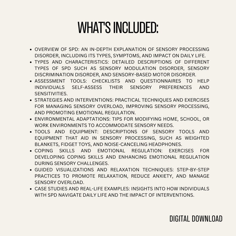 May include: A list of topics covered in a digital download about Sensory Processing Disorder (SPD). The topics include an overview of SPD, types and characteristics, assessment tools, strategies and interventions, environmental adaptations, tools and equipment, coping skills and emotional regulation, guided visualizations and relaxation techniques, and case studies and real-life examples. The text "WHAT'S INCLUDED" is at the top of the list.