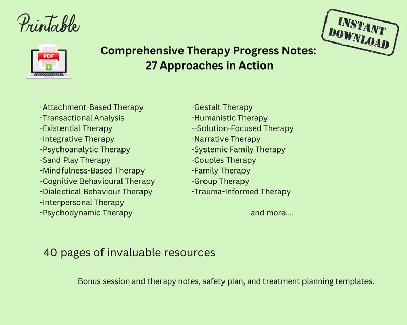 May include: Printable PDF document with a green background and the title "Comprehensive Therapy Progress Notes: 27 Approaches in Action". The document lists 27 different types of therapy, including Attachment-Based Therapy, Transactional Analysis, Existential Therapy, Integrative Therapy, Psychoanalytic Therapy, Sand Play Therapy, Mindfulness-Based Therapy, Cognitive Behavioural Therapy, Dialectical Behaviour Therapy, Interpersonal Therapy, Psychodynamic Therapy, Gestalt Therapy, Humanistic Therapy, Solution-Focused Therapy, Narrative Therapy, Systemic Family Therapy, Couples Therapy, Family Therapy, Group Therapy, and Trauma-Informed Therapy. The document also states that it includes 40 pages of invaluable resources, including bonus session and therapy notes, safety plan, and treatment planning templates.