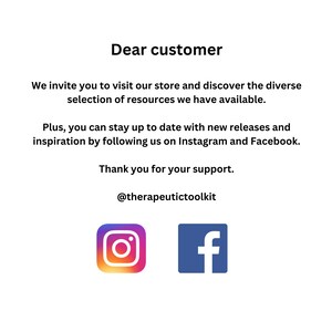 May include: A white text graphic on a white background with the text "Dear customer" followed by a message inviting customers to visit the store and discover the diverse selection of resources available. The message also encourages customers to stay up to date with new releases and inspiration by following the store on Instagram and Facebook. The graphic ends with "Thank you for your support." and the store's social media handle "@therapeutictoolkit". The graphic also includes Instagram and Facebook logos.