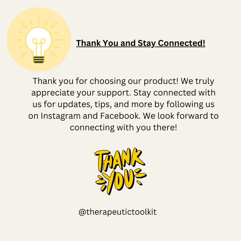 May include: A yellow lightbulb graphic with a message that says "Thank You and Stay Connected!"  The text below the graphic says "Thank you for choosing our product! We truly appreciate your support. Stay connected with us for updates, tips, and more by following us on Instagram and Facebook. We look forward to connecting with you there!"  The text below that says "THANK YOU" in yellow with a black outline. The text at the bottom of the image says "@therapeutictoolkit".