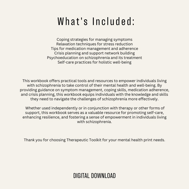May include: A digital download workbook for individuals living with schizophrenia. The workbook offers practical tools and resources to empower individuals to take control of their mental health and well-being. The workbook includes coping strategies, relaxation techniques, medication management tips, crisis planning, psychoeducation, and self-care practices.