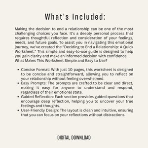 Puede incluir: Una hoja de trabajo descargable digital titulada "Deciding to End a Relationship: A Quick Worksheet". La hoja de trabajo est&aacute; dise&ntilde;ada para ayudar a las personas a navegar por el viaje emocional de terminar una relaci&oacute;n. Incluye 10 p&aacute;ginas de indicaciones concisas y directas para ayudar a las personas a reflexionar sobre su relaci&oacute;n sin sentirse abrumadas.