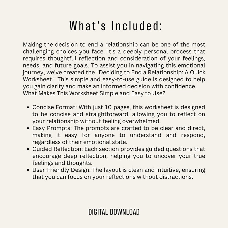 Puede incluir: Una hoja de trabajo descargable digital titulada "Deciding to End a Relationship: A Quick Worksheet". La hoja de trabajo est&aacute; dise&ntilde;ada para ayudar a las personas a navegar por el viaje emocional de terminar una relaci&oacute;n. Incluye 10 p&aacute;ginas de indicaciones concisas y directas para ayudar a las personas a reflexionar sobre su relaci&oacute;n sin sentirse abrumadas.
