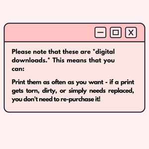 May include: A pink and white browser window with the text "Please note that these are *digital downloads.* This means that you can: Print them as often as you want - if a print gets torn, dirty, or simply needs replaced, you don't need to re-purchase it!"