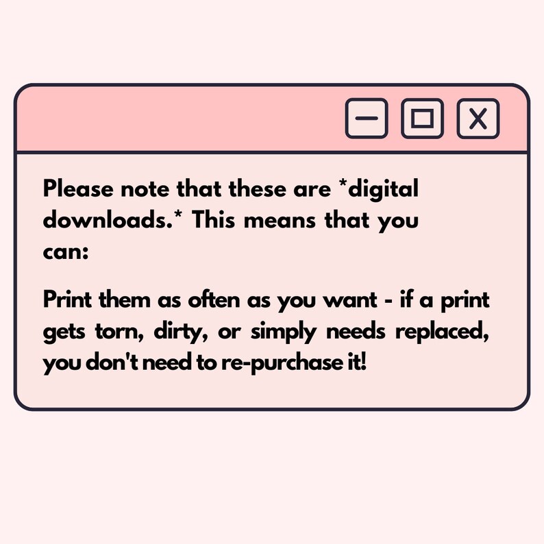May include: A pink and white browser window with the text "Please note that these are *digital downloads.* This means that you can: Print them as often as you want - if a print gets torn, dirty, or simply needs replaced, you don't need to re-purchase it!"