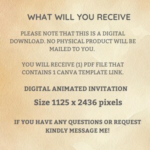 Op de afbeelding: Tekst op een beige achtergrond die luidt: "WHAT WILL YOU RECEIVE PLEASE NOTE THAT THIS IS A DIGITAL DOWNLOAD. NO PHYSICAL PRODUCT WILL BE MAILED TO YOU. YOU WILL RECEIVE (1) PDF FILE THAT CONTAINS 1 CANVA TEMPLATE LINK. DIGITAL ANIMATED INVITATION Size 1125 x 2436 pixels IF YOU HAVE ANY QUESTIONS OR REQUEST KINDLY MESSAGE ME!"