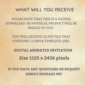 May include: Text on a beige background that reads "WHAT WILL YOU RECEIVE" followed by "PLEASE NOTE THAT THIS IS A DIGITAL DOWNLOAD. NO PHYSICAL PRODUCT WILL BE MAILED TO YOU."  The text continues with "YOU WILL RECEIVE (1) PDF FILE THAT CONTAINS 1 CANVA TEMPLATE LINK."  The text concludes with "DIGITAL ANIMATED INVITATION Size 1125 x 2436 pixels" and "IF YOU HAVE ANY QUESTIONS OR REQUEST KINDLY MESSAGE ME!"