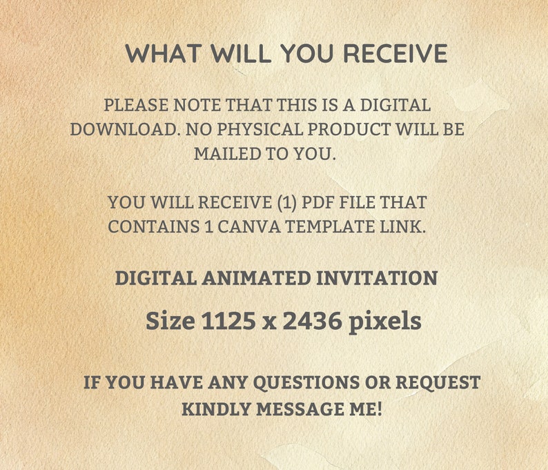 May include: Text on a beige background that reads "WHAT WILL YOU RECEIVE" followed by "PLEASE NOTE THAT THIS IS A DIGITAL DOWNLOAD. NO PHYSICAL PRODUCT WILL BE MAILED TO YOU."  The text continues with "YOU WILL RECEIVE (1) PDF FILE THAT CONTAINS 1 CANVA TEMPLATE LINK."  The text concludes with "DIGITAL ANIMATED INVITATION Size 1125 x 2436 pixels" and "IF YOU HAVE ANY QUESTIONS OR REQUEST KINDLY MESSAGE ME!"