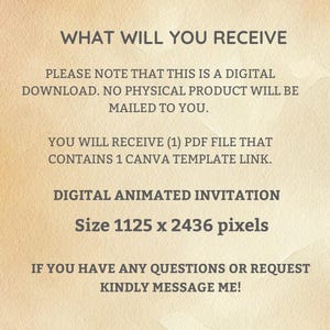 May include: Text on a beige background that reads: "WHAT WILL YOU RECEIVE PLEASE NOTE THAT THIS IS A DIGITAL DOWNLOAD. NO PHYSICAL PRODUCT WILL BE MAILED TO YOU. YOU WILL RECEIVE (1) PDF FILE THAT CONTAINS 1 CANVA TEMPLATE LINK. DIGITAL ANIMATED INVITATION Size 1125 x 2436 pixels IF YOU HAVE ANY QUESTIONS OR REQUEST KINDLY MESSAGE ME!"