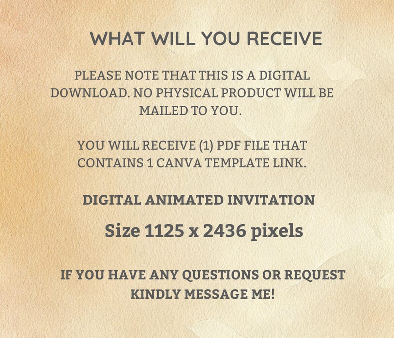 May include: Text on a beige background that reads: "WHAT WILL YOU RECEIVE PLEASE NOTE THAT THIS IS A DIGITAL DOWNLOAD. NO PHYSICAL PRODUCT WILL BE MAILED TO YOU. YOU WILL RECEIVE (1) PDF FILE THAT CONTAINS 1 CANVA TEMPLATE LINK. DIGITAL ANIMATED INVITATION Size 1125 x 2436 pixels IF YOU HAVE ANY QUESTIONS OR REQUEST KINDLY MESSAGE ME!"