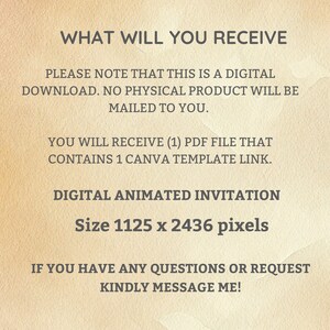 Op de afbeelding: Tekst op een beige achtergrond die "WHAT WILL YOU RECEIVE" gevolgd door "PLEASE NOTE THAT THIS IS A DIGITAL DOWNLOAD. NO PHYSICAL PRODUCT WILL BE MAILED TO YOU."  De tekst gaat verder met "YOU WILL RECEIVE (1) PDF FILE THAT CONTAINS 1 CANVA TEMPLATE LINK."  De tekst eindigt met "DIGITAL ANIMATED INVITATION Size 1125 x 2436 pixels" en "IF YOU HAVE ANY QUESTIONS OR REQUEST KINDLY MESSAGE ME!"