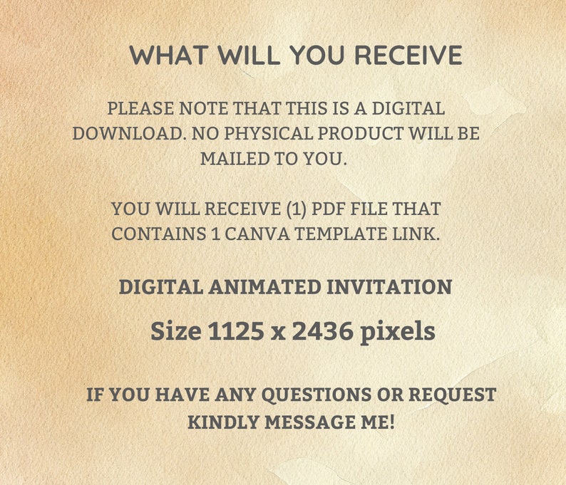 Op de afbeelding: Tekst op een beige achtergrond die "WHAT WILL YOU RECEIVE" gevolgd door "PLEASE NOTE THAT THIS IS A DIGITAL DOWNLOAD. NO PHYSICAL PRODUCT WILL BE MAILED TO YOU."  De tekst gaat verder met "YOU WILL RECEIVE (1) PDF FILE THAT CONTAINS 1 CANVA TEMPLATE LINK."  De tekst eindigt met "DIGITAL ANIMATED INVITATION Size 1125 x 2436 pixels" en "IF YOU HAVE ANY QUESTIONS OR REQUEST KINDLY MESSAGE ME!"