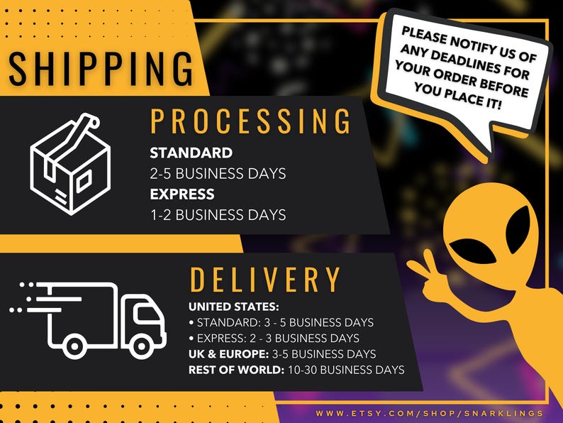 May include: A graphic with a yellow and black color scheme showing shipping information for a shop. The graphic includes a box, a delivery truck, and an alien. The text reads "Shipping", "Processing", "Standard", "2-5 Business Days", "Express", "1-2 Business Days", "Delivery", "United States", "Standard: 3-5 Business Days", "Express: 2-3 Business Days", "UK & Europe: 3-5 Business Days", "Rest of World: 10-30 Business Days", "Please notify us of any deadlines for your order before you place it!" and "www.etsy.com/shop/snarklings".
