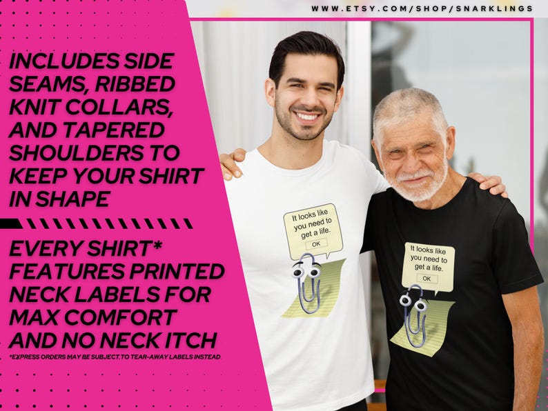 May include: Two people wearing t-shirts with a printed design of a paperclip with eyes and a speech bubble that says "It looks like you need to get a life." The text "WWW.ETSY.COM/SHOP/SNARKLINGS" is at the top of the image. The text "INCLUDES SIDE SEAMS, RIBBED KNIT COLLARS, AND TAPERED SHOULDERS TO KEEP YOUR SHIRT IN SHAPE EVERY SHIRT* FEATURES PRINTED NECK LABELS FOR MAX COMFORT AND NO NECK ITCH *EXPRESS ORDERS MAY BE SUBJECT TO TEAR-AWAY LABELS INSTEAD" is on the left side of the image.