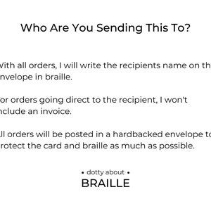 With all orders, I will write the recipients name on the envelope in braille.

For orders going direct to the recipient, I won't include an invoice. 

All orders will be posted in a hardbacked envelope to protect the card and braille.