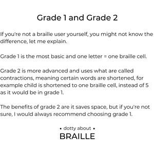 Grade 1 - is more basic and one letter = one braille cell.

Grade 2 - is more advanced and uses contractions to save space, such as child would be shortened to one braille cell, instead of 5.

Would always recommend grade 1 if not sure.