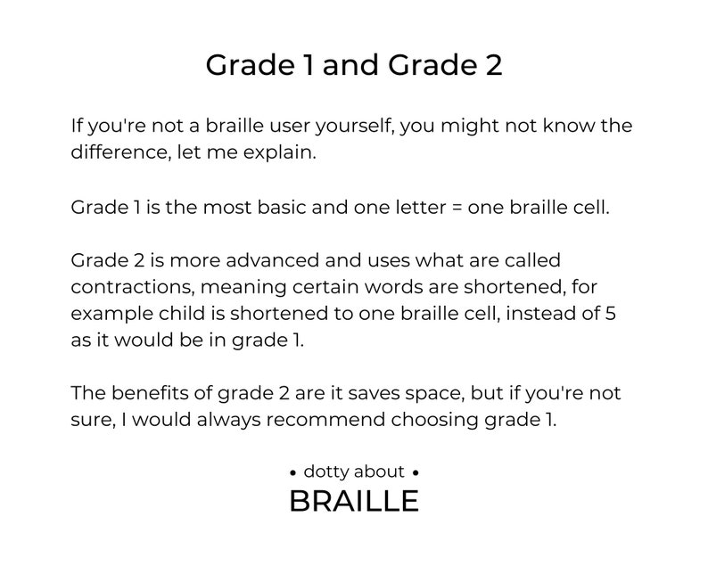 Grade 1 - is more basic and one letter = one braille cell.

Grade 2 - is more advanced and uses contractions to save space, such as child would be shortened to one braille cell, instead of 5.

Would always recommend grade 1 if not sure.