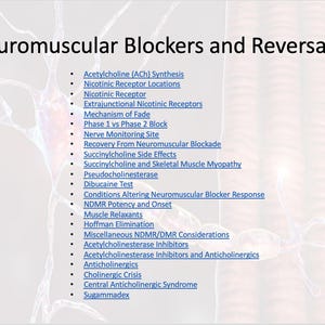 May include: A list of topics related to neuromuscular blockers and reversals. Topics include acetylcholine synthesis, nicotinic receptor locations, mechanism of fade, nerve monitoring site, recovery from neuromuscular blockade, succinylcholine side effects, pseudocholinesterase, dibucaine test, conditions altering neuromuscular blocker response, NDMR potency and onset, muscle relaxants, Hoffman elimination, miscellaneous NDMR/DMR considerations, acetylcholinesterase inhibitors, anticholinergics, cholinergic crisis, central anticholinergic syndrome, and sugammadex.